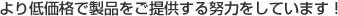 より低価格で製品をご提供する努力をしています。