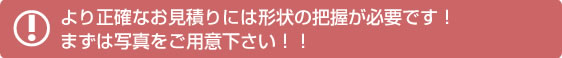 より正確なお見積りには形状の把握が必要です！まずは写真をご用意下さい！！